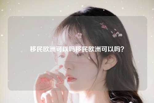 移民欧洲可以吗移民欧洲可以吗？